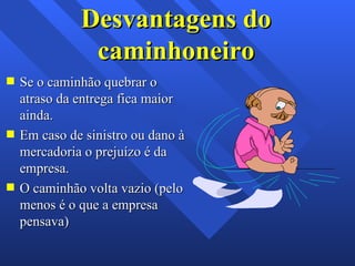 Desvantagens do caminhoneiro Se o caminhão quebrar o atraso da entrega fica maior ainda. Em caso de sinistro ou dano à mercadoria o prejuízo é da empresa. O caminhão volta vazio (pelo menos é o que a empresa pensava) 