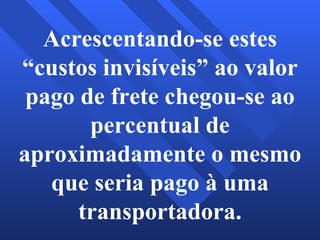 Acrescentando-se estes “custos invisíveis” ao valor pago de frete chegou-se ao percentual de aproximadamente o mesmo que seria pago à uma transportadora. 