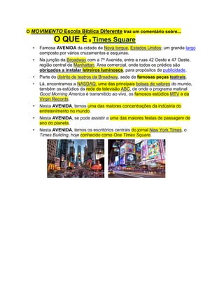 O MOVIMENTO Escola Biblica Diferente traz um comentário sobre... O QUE É a Times Square<br />Famosa AVENIDA da cidade de Nova Iorque, Estados Unidos; um grande largo composto por vários cruzamentos e esquinas.<br />Na junção da Broadway com a 7ª Avenida, entre a ruas 42 Oeste e 47 Oeste, região central de Manhattan. Area comercial, onde todos os prédios são obrigados a instalar letreiros luminosos, para propósitos de publicidade.<br />Parte do distrito de teatros da Broadway, sede de famosas peças teatrais.<br />Lá, encontramos a NASDAQ, uma das principais bolsas de valores do mundo, também os estúdios da rede de televisão ABC, de onde o programa matinal Good Morning America é transmitido ao vivo, os famosos estúdios MTV e da Virgin Records. <br />Nesta AVENIDA, temos uma das maiores concentrações da indústria do entretenimento no mundo.<br />Nesta AVENIDA, se pode assistir a uma das maiores festas de passagem de ano do planeta.<br />Nesta AVENIDA, temos os escritórios centrais do jornal New York Times, o Times Building, hoje conhecido como One Times Square.<br />                    <br />                      <br />É por estas (e “OUTRAS”) que, desde o início, sempre tivemos a CERTEZA de que é feio (é horrivel!!!) viver acomodado / conformado no “arrozinho com feijão sem tempêro”, do tipo:<br />Os que, na “careta”, aceitam uma “escolinha” que se for alguém tudo bem, se não for ninguém tudo bem, também (pois o negócio é “fazer de qualquer maneira” – que feio).<br />Os (líderes – omissos/corrompidos) que, na “careta”, nem anunciam a escola para domingo pela manhã, pois, na verdade, nem eles (estes... “líderes da bagunça”) tem competência para acordar cedo, no domingo.<br />Os que, na “careta”, aceitam (cheios de óleo de peroba na cara) que seus obreiros e ministros sejam vagabundos (só aparecem, na “careta” no culto noturno de domingo, o “Dia do Senhor”, para fazer... “gracinha”, é claro). Se no “Dia do Senhor” são assim, imagine nos outros dias da semana!!!...<br />Os que, na “careta”, vivem, fugindo da verdade, pois eles detestam a Palavra que mostra os defeitos do ser humano – pois estes que, meio que na encolha, amam mesmo as imundícies mundanas, são duros de coração e/ou soberbos, sem submissão alguma ao Senhor dos senhores. Relaxados, embusteiros (barulhentos que mentem, sempre), sempre problemáticos onde congregam (qualquer líder no Planeta, sabe que isto é verdade). Ingratos, traidores (como Judas Iscariotes). Ridículos (que cantam, ainda, “eu fui  no terreno do inimigo” – aaaaiiiii!!!). Crentes ímpios. Reis da CONVERSA FIADA.<br />Outros, não estão nem aí, para Estudo (sério, é claro) da Palavra de Deus. Alguns alegam que “o Espírito Santo é quem ensina” (infelizes tentam convencer que Deus ensina por “osmose” – sem que precisemos nos colocar na posição de aprendizes esforçados). Outros, ainda mais maliciosos (coisa que nada tem de Deus), mudam a Palavra de Deus, para convencer de que “2+2 é igual a 7” (coisa própria destas “sinagogas de Satanás”, como diz o Apóstolo Paulo), atraindo discípulos que invistam em tais imundícies (e vergonhosamente, muitos são os que seguem a tais doutrinas).<br />Contudo, o MOVIMENTO Escola Bíblica Diferente LOUVA a Deus pela ALEGRIA de constatar/saber que existem, também, muitas igrejas que amam o alimento da Palavra, a sã doutrina, a VERDADE (ainda que estas “muitas” representem, em percental, no máximo 30% de todas que se intitulam “igrejas” – pois pelo menos 70% são bastante relaxadas na obra do Senhor).<br />“Muitos serão purificados, e embranquecidos, e provados, mas os ímpios procederão impiamente, e nenhum dos ímpios entenderá, mas os sábios entenderão” (Daniel 12:10)<br />                            <br />O simples “ULTRAPASSAR BARREIRAS GEOGRÁFICAS” nada diz.            O “IR ALÉM” está em praticar o “ESFORÇA-TE”, ensinado por Deus, em Josué 1:9, pois cada um de nós erra, falha e tem limites. O relaxado sempre estará limitado à tendência do desagradar a Deus. O rebelde, viciado na escravidão do “não fazer a vontade do CRIADOR”, ele mesmo se condena à vergonha, ao fracasso e à derrota (humilhante).<br />MOVIMENTO Escola Bíblica Diferente – <br />IR ALÉM... é uma ordem de Deus           (Lucas 17:10)<br />