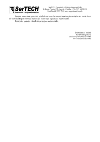 SerTECH Consultoria e Projetos Industriais Ltda
R: Rocha Pombo, 272 - Juvevê - Curitiba – PR -CEP: 80030-390
Fone/Fax (41)3527-7120 www.sertechbrasil.com.br
Sempre lembrando que cada profissional tem claramente sua função estabelecida e não deve
ser substituído por outro ao menos que o este seja capacitado e certificado.
Espero ter ajudado e desde já me coloco a disposição.
Cristovão de Souza
SerTECH Engenharia
cristovao@sertechbrasil.com.br
www.sertechbrasil.com.br
 