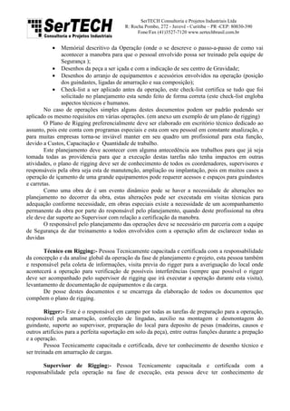 SerTECH Consultoria e Projetos Industriais Ltda
R: Rocha Pombo, 272 - Juvevê - Curitiba – PR -CEP: 80030-390
Fone/Fax (41)3527-7120 www.sertechbrasil.com.br
• Memórial descritivo da Operação (onde o se descreve o passo-a-passo de como vai
acontecer a manobra para que o pessoal envolvido possa ser treinado pela equipe de
Segurança );
• Desenhos da peça a ser içada e com a indicação de seu centro de Gravidade;
• Desenhos do arranjo de equipamentos e acessórios envolvidos na operação (posição
dos guindastes, ligadas de amarração e sua composição);
• Check-list a ser aplicado antes da operação, este check-list certifica se tudo que foi
solicitado no planejamento esta sendo feito de forma correta (este check-list engloba
aspectos técnicos e humanos.
No caso de operações simples alguns destes documentos podem ser padrão podendo ser
aplicado os mesmo requisitos em várias operações. (em anexo um exemplo de um plano de rigging)
O Plano de Rigging preferencialmente deve ser elaborado em escritório técnico dedicado ao
assunto, pois este conta com programas especiais e esta com seu pessoal em constante atualização, e
para muitas empresas torna-se inviável manter em seu quadro um profissional para esta função,
devido a Custos, Capacitação e Quantidade de trabalho.
Este planejamento deve acontecer com alguma antecedência aos trabalhos para que já seja
tomada todas as providencia para que a execução destas tarefas não tenha impactos em outras
atividades, o plano de rigging deve ser de conhecimento de todos os coordenadores, supervisores e
responsáveis pela obra seja esta de manutenção, ampliação ou implantação, pois em muitos casos a
operação de içamento de uma grande equipamentos pode requerer acessos e espaços para guindastes
e carretas.
Como uma obra de é um evento dinâmico pode se haver a necessidade de alterações no
planejamento no decorrer da obra, estas alterações pode ser executada em visitas técnicas para
adequação conforme necessidade, em obras especiais existe a necessidade de um acompanhamento
permanente da obra por parte do responsável pelo planejamento, quando deste profissional na obra
ele deve dar suporte ao Supervisor com relação a certificação da manobra.
O responsável pelo planejamento das operações deve se necessário em parceria com a equipe
de Segurança de dar treinamento a todos envolvidos com a operação afim de esclarecer todas as
duvidas
Técnico em Rigging:- Pessoa Tecnicamente capacitada e certificada com a responsabilidade
da concepção e da analise global da operação da fase de planejamento e projeto, esta pessoa também
e responsável pela coleta de informações, visita previa do rigger para a averiguação do local onde
acontecerá a operação para verificação de possíveis interferências (sempre que possível o rigger
deve ser acompanhado pelo supervisor de rigging que irá executar a operação durante esta visita),
levantamento de documentação de equipamentos e da carga.
De posse destes documentos e se encarrega da elaboração de todos os documentos que
compõem o plano de rigging.
Rigger:- Este é o responsável em campo por todas as tarefas de preparação para a operação,
responsável pela amarração, confecção de lingadas, auxilio na montagem e desmontagem do
guindaste, suporte ao supervisor, preparação do local para deposito de pesas (madeiras, causos e
outros artifícios para a perfeita suportação em solo da peça), entre outras funções durante a prepação
e a operação.
Pessoa Tecnicamente capacitada e certificada, deve ter conhecimento de desenho técnico e
ser treinada em amarração de cargas.
Supervisor de Rigging:- Pessoa Tecnicamente capacitada e certificada com a
responsabilidade pela operação na fase de execução, esta pessoa deve ter conhecimento de
 