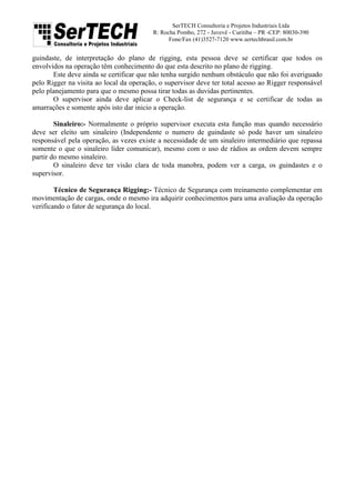 SerTECH Consultoria e Projetos Industriais Ltda
R: Rocha Pombo, 272 - Juvevê - Curitiba – PR -CEP: 80030-390
Fone/Fax (41)3527-7120 www.sertechbrasil.com.br
guindaste, de interpretação do plano de rigging, esta pessoa deve se certificar que todos os
envolvidos na operação têm conhecimento do que esta descrito no plano de rigging.
Este deve ainda se certificar que não tenha surgido nenhum obstáculo que não foi averiguado
pelo Rigger na visita ao local da operação, o supervisor deve ter total acesso ao Rigger responsável
pelo planejamento para que o mesmo possa tirar todas as duvidas pertinentes.
O supervisor ainda deve aplicar o Check-list de segurança e se certificar de todas as
amarrações e somente após isto dar inicio a operação.
Sinaleiro:- Normalmente o próprio supervisor executa esta função mas quando necessário
deve ser eleito um sinaleiro (Independente o numero de guindaste só pode haver um sinaleiro
responsável pela operação, as vezes existe a necessidade de um sinaleiro intermediário que repassa
somente o que o sinaleiro líder comunicar), mesmo com o uso de rádios as ordem devem sempre
partir do mesmo sinaleiro.
O sinaleiro deve ter visão clara de toda manobra, podem ver a carga, os guindastes e o
supervisor.
Técnico de Segurança Rigging:- Técnico de Segurança com treinamento complementar em
movimentação de cargas, onde o mesmo ira adquirir conhecimentos para uma avaliação da operação
verificando o fator de segurança do local.
 