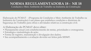 Elaboração do PCMAT - (Programa de Condições e Meio Ambiente de Trabalho na
Indústria da Construção) é um plano que estabelece condições e diretrizes de
Segurança do Trabalho para obras e atividades relativas à construção civil.
A Elaboração do PCMAT deve obter:
• Planejamento anual com estabelecimento de metas, prioridades e cronograma;
• Estratégia e metodologia de ação;
• Forma de registro, manutenção e divulgação dos dados;
• Seu acompanhamento e avaliação deverão ser feitos pelo SESMT.
NORMA REGULAMENTADORA 18 - NR 18
Condições e Meio Ambiente de Trabalho na Indústria da Construção
 