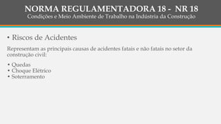• Riscos de Acidentes
Representam as principais causas de acidentes fatais e não fatais no setor da
construção civil:
• Quedas
• Choque Elétrico
• Soterramento
NORMA REGULAMENTADORA 18 - NR 18
Condições e Meio Ambiente de Trabalho na Indústria da Construção
 