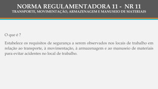 NORMA REGULAMENTADORA 11 - NR 11
TRANSPORTE, MOVIMENTAÇÃO, ARMAZENAGEM E MANUSEIO DE MATERIAIS
O que é ?
Estabelece os requisitos de segurança a serem observados nos locais de trabalho em
relação ao transporte, à movimentação, à armazenagem e ao manuseio de materiais
para evitar acidentes no local de trabalho.
 