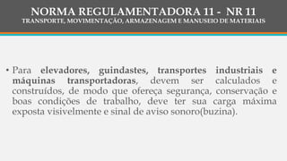 • Para elevadores, guindastes, transportes industriais e
máquinas transportadoras, devem ser calculados e
construídos, de modo que ofereça segurança, conservação e
boas condições de trabalho, deve ter sua carga máxima
exposta visivelmente e sinal de aviso sonoro(buzina).
NORMA REGULAMENTADORA 11 - NR 11
TRANSPORTE, MOVIMENTAÇÃO, ARMAZENAGEM E MANUSEIO DE MATERIAIS
 