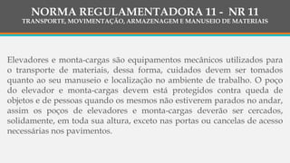 NORMA REGULAMENTADORA 11 - NR 11
TRANSPORTE, MOVIMENTAÇÃO, ARMAZENAGEM E MANUSEIO DE MATERIAIS
Elevadores e monta-cargas são equipamentos mecânicos utilizados para
o transporte de materiais, dessa forma, cuidados devem ser tomados
quanto ao seu manuseio e localização no ambiente de trabalho. O poço
do elevador e monta-cargas devem está protegidos contra queda de
objetos e de pessoas quando os mesmos não estiverem parados no andar,
assim os poços de elevadores e monta-cargas deverão ser cercados,
solidamente, em toda sua altura, exceto nas portas ou cancelas de acesso
necessárias nos pavimentos.
 
