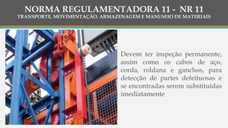 Devem ter inspeção permanente,
assim como os cabos de aço,
corda, roldana e ganchos, para
detecção de partes defeituosas e
se encontradas serem substituídas
imediatamente
NORMA REGULAMENTADORA 11 - NR 11
TRANSPORTE, MOVIMENTAÇÃO, ARMAZENAGEM E MANUSEIO DE MATERIAIS
 