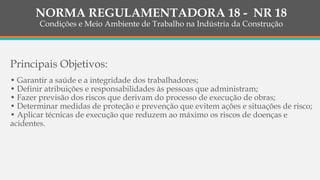 Principais Objetivos:
• Garantir a saúde e a integridade dos trabalhadores;
• Definir atribuições e responsabilidades às pessoas que administram;
• Fazer previsão dos riscos que derivam do processo de execução de obras;
• Determinar medidas de proteção e prevenção que evitem ações e situações de risco;
• Aplicar técnicas de execução que reduzem ao máximo os riscos de doenças e
acidentes.
NORMA REGULAMENTADORA 18 - NR 18
Condições e Meio Ambiente de Trabalho na Indústria da Construção
 