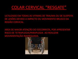COLAR CERVICAL “RESGATE” 
ULTILIZADO EM TODAS AS VITIMAS DE TRAUMA OU DE SUSPEITA 
DE LESÕES DEVIDO A IMPACTO OU MOVIMENTO BRUSCO DA 
REGIÃO CERVICAL. 
AREA DE MAIOR ATENÇÃO DO SOCORRISTA, POR APRESENTAR 
RISCO DE TETRAPLEGIA/PARAPLEGIA AO REALIZAR 
MOVIMENTAÇÃO INADEQUADA. 
 