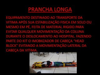 PRANCHA LONGA 
EQUIPAMENTO DESTINADO AO TRANSPORTE DA 
VITIMA APÓS SUA ESTABILIZAÇÃO FISICA EM SOLO OU 
MESMO EM PÉ, FEITA DE MATERIAL RIGIDO PARA 
EVITAR QUALQUER MOVIMENTAÇÃO DA COLUNA 
DURANTE O DESLOCAMENTO AO HOSPITAL. FAZENDO 
PARTE DO KIT O IMOBIIZADOR DE CABEÇA “HEAD 
BLOCK” EVITANDO A MOVIMENTAÇÃO LATERAL DA 
CABEÇA DA VITIMA. 
 