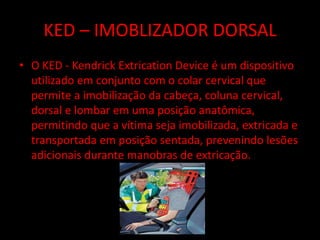 KED – IMOBLIZADOR DORSAL 
• O KED - Kendrick Extrication Device é um dispositivo 
utilizado em conjunto com o colar cervical que 
permite a imobilização da cabeça, coluna cervical, 
dorsal e lombar em uma posição anatômica, 
permitindo que a vítima seja imobilizada, extricada e 
transportada em posição sentada, prevenindo lesões 
adicionais durante manobras de extricação. 
 