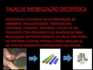 TALAS DE IMOBILIZAÇÃO ORTOPÉDICA 
ACESSORIOS UTILIZADOS NA ESTABILIZAÇÃO DE 
MEMBROS TRAUMATIZADOS. PODENDO SER 
FRATURAS, LUXAÇÕES, ENTORSES, UTILIZA-SE EM 
CONJUNTO COM ATADURAS E OU BANDAGENS PARA 
REALIZAÇÃO DO PROCEDIMENTO. AS TALAS SÃO FEITAS 
DE MATERIAL FLEXIVEL POSSIBILITANDO MOLDAR-SE 
AO TIPO DE FERIMENTO APRESENTADO NA VITIMA. 
 
