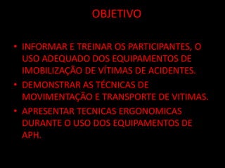 OOBJETIVO 
• INFORMAR E TREINAR OS PARTICIPANTES, O 
USO ADEQUADO DOS EQUIPAMENTOS DE 
IMOBILIZAÇÃO DE VÍTIMAS DE ACIDENTES. 
• DEMONSTRAR AS TÉCNICAS DE 
MOVIMENTAÇÃO E TRANSPORTE DE VITIMAS. 
• APRESENTAR TECNICAS ERGONOMICAS 
DURANTE O USO DOS EQUIPAMENTOS DE 
APH. 
 