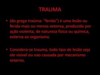 TRAUMA 
• (do grego traûma: "ferida") é uma lesão ou 
ferida mais ou menos extensa, produzida por 
ação violenta, de natureza física ou química, 
externa ao organismo. 
• Considera-se trauma, todo tipo de lesão seja 
ele visivel ou nao causada por mecanismo 
externo. 
 