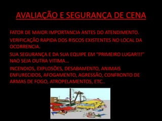 AVALIAÇÃO E SEGURANÇA DE CENA 
FATOR DE MAIOR IMPORTANCIA ANTES DO ATENDIMENTO. 
VERIFICAÇÃO RAPIDA DOS RISCOS EXISTENTES NO LOCAL DA 
OCORRENCIA. 
SUA SEGURANÇA E DA SUA EQUIPE EM “PRIMEIRO LUGAR!!!” 
NAO SEJA OUTRA VITIMA... 
INCENDIOS, EXPLOSÕES, DESABAMENTO, ANIMAIS 
ENFURECIDOS, AFOGAMENTO, AGRESSÃO, CONFRONTO DE 
ARMAS DE FOGO, ATROPELAMENTOS, ETC.. 
 