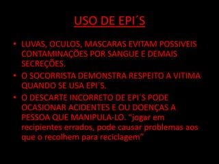 USO DE EPI´S 
• LUVAS, OCULOS, MASCARAS EVITAM POSSIVEIS 
CONTAMINAÇÕES POR SANGUE E DEMAIS 
SECREÇÕES. 
• O SOCORRISTA DEMONSTRA RESPEITO A VITIMA 
QUANDO SE USA EPI´S. 
• O DESCARTE INCORRETO DE EPI´S PODE 
OCASIONAR ACIDENTES E OU DOENÇAS A 
PESSOA QUE MANIPULA-LO. “jogar em 
recipientes errados, pode causar problemas aos 
que o recolhem para reciclagem” 
 