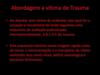 Abordagem a vitima de Trauma 
• Ao abordar uma vitima de acidentes seja qual for a 
situação e mecanismo de lesão seguimos uma 
sequencia de avaliação padronizada 
internacionalmente. A B C D E do trauma. 
• Esta sequencia consiste numa triagem rapida antes 
de iniciar a movimentação e o transporte da vitima 
avaliando seus sinais vitais, deficit neurologico e 
possiveis ferimentos. 
 