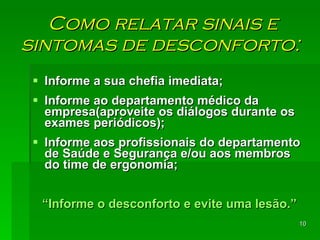 Como relatar sinais e sintomas de desconforto:  Informe a sua chefia imediata; Informe ao departamento médico da empresa(aproveite os diálogos durante os exames periódicos); Informe aos profissionais do departamento de Saúde e Segurança e/ou aos membros do time de ergonomia; “ Informe o desconforto e evite uma lesão.” 
