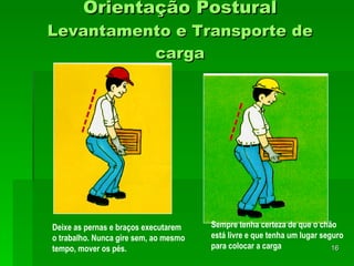 Orientação Postural Levantamento e Transporte de carga Deixe as pernas e braços executarem o trabalho. Nunca gire sem, ao mesmo tempo, mover os pés.   Sempre tenha certeza de que o chão está livre e que tenha um lugar seguro para colocar a carga   