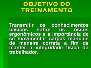 OBJETIVO DO TREINAMENTO Transmitir os conhecimentos básicos sobre os riscos ergonômicos e a importância de se movimentar cargas manuais de maneira correta a fim de manter a integridade física do trabalhador. 