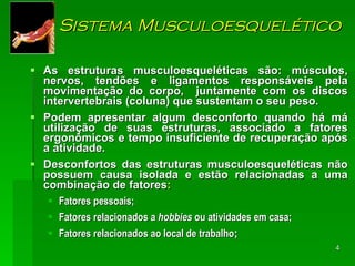 Sistema Musculoesquelético As estruturas musculoesqueléticas são: músculos, nervos, tendões e ligamentos responsáveis pela movimentação do corpo,  juntamente com os discos intervertebrais (coluna) que sustentam o seu peso. Podem apresentar algum desconforto quando há má utilização de suas estruturas, associado a fatores ergonômicos e tempo insuficiente de recuperação após a atividade.  Desconfortos das estruturas musculoesqueléticas não possuem causa isolada e estão relacionadas a uma combinação de fatores : Fatores pessoais; Fatores relacionados a  hobbies  ou atividades em casa; Fatores relacionados ao local de trabalho ; 