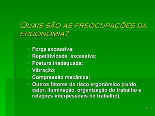 Quais são as preocupações da ergonomia? Força excessiva; Repetitividade  excessiva; Postura inadequada;  Vibração;  Compressão mecânica; Outros fatores de risco ergonômico (ruído, calor, iluminação, organização do trabalho e relações interpessoais no trabalho).  