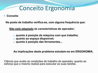Conceito Ergonomia
 Conceito
No posto de trabalho verifica-se, com alguma frequência que:
Não está adaptado às características do operador;
o quanto à posição da máquina com que trabalha;
o quanto ao espaço disponível;
o quanto à posição das ferramentas...
As implicações deste problema estudam-se em ERGONOMIA.
Ciência que avalia as condições de trabalho do operador, quanto ao
esforço que o mesmo realiza para executar as suas tarefas.
 