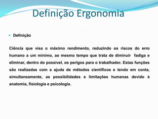 Definição Ergonomia
 Definição
Ciência que visa o máximo rendimento, reduzindo os riscos do erro
humano a um mínimo, ao mesmo tempo que trata de diminuir fadiga e
eliminar, dentro do possível, os perigos para o trabalhador. Estas funções
são realizadas com a ajuda de métodos científicos e tendo em conta,
simultaneamente, as possibilidades e limitações humanas devido à
anatomia, fisiologia e psicologia.
 