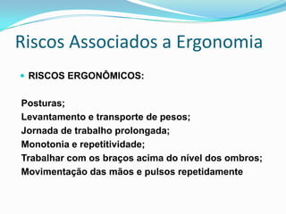 Riscos Associados a Ergonomia
 RISCOS ERGONÔMICOS:
Posturas;
Levantamento e transporte de pesos;
Jornada de trabalho prolongada;
Monotonia e repetitividade;
Trabalhar com os braços acima do nível dos ombros;
Movimentação das mãos e pulsos repetidamente
 