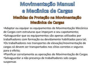 •Adaptar ou equipar os equipamentos de Movimentação Mecânica
de Cargas com estruturas que impeçam o seu capotamento;
•Salvaguardar que os equipamentos são apenas utilizados por
trabalhadores com formação ou devidamente habilitados para tal;
•Os trabalhadores nos transportes de elevação/movimentação de
cargas só devem ser transportados nos sítios corretos e seguros
para o efeito;
•Planificar corretamente as operações de Movimentação de Cargas
•Salvaguardar a não presença de trabalhadores sob cargas
suspensas