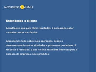 Entendendo o cliente
Acreditamos que para obter resultados, é necessário saber
o máximo sobre os clientes.
Aprendemos tudo sobre suas operações, desde o
desenvolvimento até as atividades e processos produtivos. A
resposta é resultado, o que no final realmente interessa para o
sucesso da empresa e seus produtos.
 