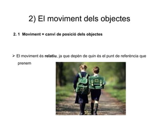 2) El moviment dels objectes 2. 1  Moviment = canvi de posició dels objectes  El moviment és  relatiu , ja que depèn de quin és el punt de referència que  prenem  