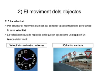 2) El moviment dels objectes 2. 3 La velocitat Per estudiar el moviment d’un cos cal conèixer la seva trajectòria però també  la seva  velocitat . La velocitat mesura la rapidesa amb que un cos recorre un  espai  en un  temps  determinat: Velocitat constant o uniforme Velocitat variada 