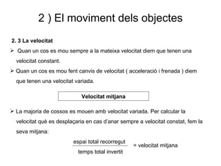 2 ) El moviment dels objectes 2. 3 La velocitat Quan un cos es mou sempre a la mateixa velocitat diem que tenen una  velocitat constant. Quan un cos es mou fent canvis de velocitat ( acceleració i frenada ) diem  que tenen una velocitat variada. La majoria de cossos es mouen amb velocitat variada. Per calcular la  velocitat què es desplaçaria en cas d’anar sempre a velocitat constat, fem la  seva mitjana: espai total recorregut temps total invertit Velocitat mitjana = velocitat mitjana 