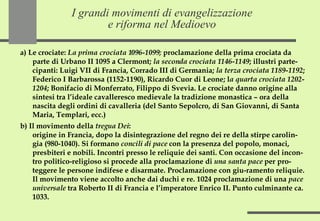 I grandi movimenti di evangelizzazione e riforma nel Medioevo a) Le crociate:  La prima crociata 1096-1099;  proclamazione della prima crociata da parte di Urbano II 1095 a Clermont;  la seconda crociata 1146-1149 ; illustri parte-cipanti: Luigi VII di Francia, Corrado III di Germania;  la terza crociata 1189-1192 ; Federico I Barbarossa (1152-1190), Ricardo Cuor di Leone; l a quarta crociata 1202-1204 ; Bonifacio di Monferrato, Filippo di Svevia. Le crociate danno origine alla sintesi tra l’ideale cavalleresco medievale la tradizione monastica – ora della nascita degli ordini di cavalleria (del Santo Sepolcro, di San Giovanni, di Santa Maria, Templari, ecc.) b) Il movimento della  tregua Dei :  origine in Francia, dopo la disintegrazione del regno dei re della stirpe carolin-gia (980-1040). Si formano  concili di pace  con la presenza del popolo, monaci, presbiteri e nobili. Incontri presso le reliquie dei santi. Con occasione del incon-tro politico-religioso si procede alla proclamazione di  una santa pace  per pro-teggere le persone indifese e disarmate. Proclamazione con giu-ramento reliquie. Il movimento viene accolto anche dai duchi e re. 1024 proclamazione di una  pace universale  tra Roberto II di Francia e l’imperatore Enrico II. Punto culminante ca. 1033. 