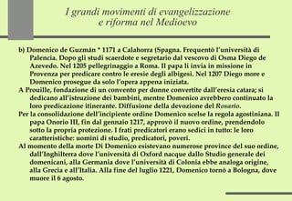 I grandi movimenti di evangelizzazione e riforma nel Medioevo b) Domenico de Guzmán * 1171 a Calahorra (Spagna. Frequentò l’università di Palencia. Dopo gli studi scaerdote e segretario dal vescovo di Osma Diego de Azevedo. Nel 1205 pellegrinaggio a Roma. Il papa li invia in missione in Provenza per predicare contro le eresie degli albigesi. Nel 1207 Diego more e Domenico prosegue da solo l’opera appena iniziata.  A Prouille, fondazione di un convento per donne convertite dall’eresia catara; si dedicano all’istruzione dei bambini, mentre Domenico avrebbero continuato la loro predicazione itinerante. Diffusione della devozione del  Rosario . Per la consolidazione dell’incipiente ordine Domenico scelse la regola agostiniana. Il papa Onorio III, fin dal gennaio 1217, approvò il nuovo ordine, prendendolo sotto la propria protezione. I frati predicatori erano sedici in tutto: le loro caratteristiche: uomini di studio, predicatori, poveri. Al momento della morte Di Domenico esistevano numerose province del suo ordine, dall’Inghilterra dove l’università di Oxford nacque dallo Studio generale dei domenicani, alla Germania dove l’università di Colonia ebbe analoga origine, alla Grecia e all’Italia. Alla fine del luglio 1221, Domenico tornò a Bologna, dove muore il 6 agosto. 
