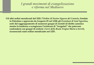 I grandi movimenti di evangelizzazione e riforma nel Medioevo Gli altri ordini mendicanti del XIII:  l’Ordine di Nostra Signora del Carmelo , fondato in Palestina e approvato da Gregorio IX nel 1228; gli  Eremitani di Sant’Agostino , sorti dal raggruppamento di numerosi gruppi di eremiti (il diritto canonico mostra la tendenza a scongiurare l’esistenza di “irregolari” che potevano confondersi con gruppi di eretici); i  Servi della Beata Vergine Maria  o  Serviti , riconosciuti come ordine mendicante nel 1255. 