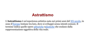 Astrattismo
L'Astrattismo è un'esperienza artistica nata nei primi anni del XX secolo, in
zone d'Europa lontane tra loro, dove si sviluppò senza intenti comuni. Il
termine indica quelle opere pittoriche eplastiche che esulano dalla
rappresentazione oggettiva della vita reale.
 