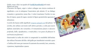 Giallo, rosso e blu è un quadro di Vasilij Kandinskij ed è stato
dipinto nel 1925.
L’incontro fra figure, segni e colore sviluppa una ricerca continua di
significato a cui si sottopone l’osservatore più attento. E’ un dialogo
cromatico e geometrico senza fine. I colori trascinano l’occhio in una
fase di riposo, quasi di sogno, mentre le figure geometriche aguzzano l’
attenzione.
I cerchi che hanno mille significati vengono spiegati così dal pittore: “Il
cerchio, che utilizzo così tanto nell’ ultimo periodo, a volte può essere
definito nient’altro che romantico. Il romanticismo futuro è davvero
profondo, bello, significativo, e rende felici, è un pezzo di ghiaccio in
cui brucia una fiamma”.
Osservando la scelta dei colori si comprende la sensibilità dell’artista
che utilizza l’incontro del blu e del giallo per manifestare serenità e pace
e l’utilizzo del rosso per marcare il contrasto fra serenità, luce, armonia,
e passione, inquietudine e paura.
 