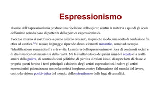 Espressionismo
Il senso dell'Espressionismo produce una ribellione dello spirito contro la materia e quindi gli occhi
dell'anima sono la base di partenza della poetica espressionistica.
L'occhio interno si sostituisce a quello esterno creando, in qualche modo, una sorta di confusione fra
etica ed estetica.[1]
Il nuovo linguaggio riprende alcuni elementi romantici, come ad esempio
l'identificazione romantica fra arte e vita. La natura dell'espressionismo è ricca di contenuti sociali e
di drammatica testimonianza della realtà. Ma la realtà tedesca dei primi anni del secolo è la realtà
amara della guerra, di contraddizioni politiche, di perdita di valori ideali, di aspre lotte di classe, e
proprio questi furono i temi principali e dolorosi degli artisti espressionisti. Inoltre gli artisti
espressionisti polemizzano contro la società borghese, contro l'alienazione del mondo del lavoro,
contro la visione positivistica del mondo, dello scientismo e delle leggi di causalità.
 