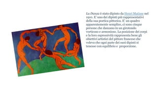 La Danza è stato dipinto da Henri Matisse nel
1910. E’ uno dei dipinti più rappresentativi
della sua poetica pittorica. E’ un quadro
apparentemente semplice, ci sono cinque
persone che danzano in un girotondo
vorticoso e armonioso. La posizione dei corpi
e la loro espressività rappresenta bene gli
obiettivi artistici del pittore francese che
voleva che ogni parte dei suoi dipinti si
tenesse con equilibrio e proporzione.
 