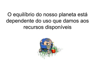O equilíbrio do nosso planeta está dependente do uso que damos aos recursos disponíveis 