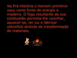 Na Pré-História o Homem primitivo usou como fonte de energia a madeira. O fogo resultante da sua combustão permitia-lhe cozinhar, aquecer-se, ter luz e fabricar utensílios através da transformação de materiais. 