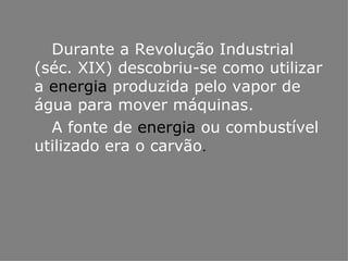 Durante a Revolução Industrial (séc. XIX) descobriu-se como utilizar a  energia  produzida pelo vapor de água para mover máquinas. A fonte de  energia  ou combustível utilizado era o carvão . 