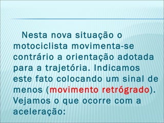 Nesta nova situação o
motociclista movimenta-se
contrário a orientação adotada
para a trajetória. Indicamos
este fato colocando um sinal de
menos (movimento retrógrado).
Vejamos o que ocorre com a
aceleração: