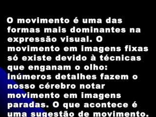 O movimento é uma dasO movimento é uma das
formas mais dominantes naformas mais dominantes na
expressão visual. Oexpressão visual. O
movimento em imagens fixasmovimento em imagens fixas
só existe devido à técnicassó existe devido à técnicas
que enganam o olho:que enganam o olho:
inúmeros detalhes fazem oinúmeros detalhes fazem o
nosso cérebro notarnosso cérebro notar
movimento em imagensmovimento em imagens
paradas. O que acontece éparadas. O que acontece é
uma sugestão de movimento.
 