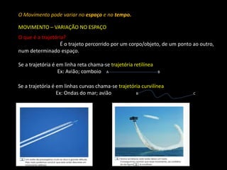 O Movimento pode variar no espaço e no tempo. 
MOVIMENTO – VARIAÇÃO NO ESPAÇO 
O que é a trajetória? 
É o trajeto percorrido por um corpo/objeto, de um ponto ao outro, 
num determinado espaço. 
Se a trajetória é em linha reta chama-se trajetória retilínea 
Ex: Avião; comboio A B 
Se a trajetória é em linhas curvas chama-se trajetória curvilínea 
Ex: Ondas do mar; avião B C 
 