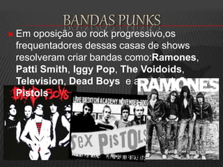  Em oposição ao rock progressivo,os
frequentadores dessas casas de shows
resolveram criar bandas como:Ramones,
Patti Smith, Iggy Pop, The Voidoids,
Television, Dead Boys e a pricipal Sex
Pistols
 