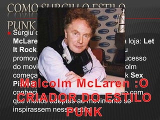  Surgiu quando o estilista Malcolm
McLaren,que havia inaugurado sua loja: Let
It Rock, que vendia roupas,resolveu
promover sua loja aproveitando o sucesso
do movimento punk da época, Malcolm
começa a empresariar a banda punk Sex
Pistols e cria o estilo extravagante
conhecido como estilo punk fazendo com
que muitos adeptos ao movimento se
inspirassem nesse estilo.
 